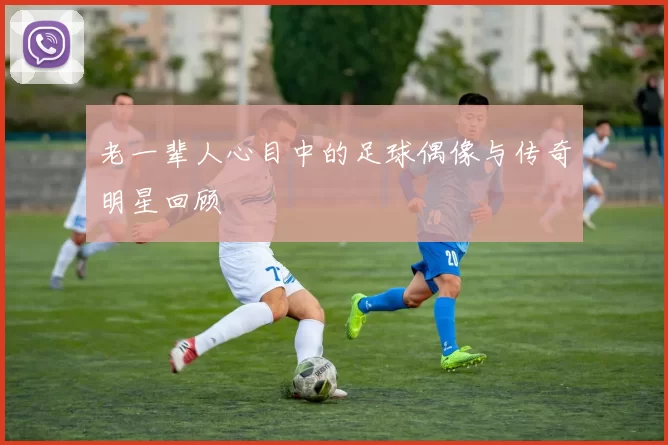 老一辈人心目中的足球偶像与传奇明星回顾