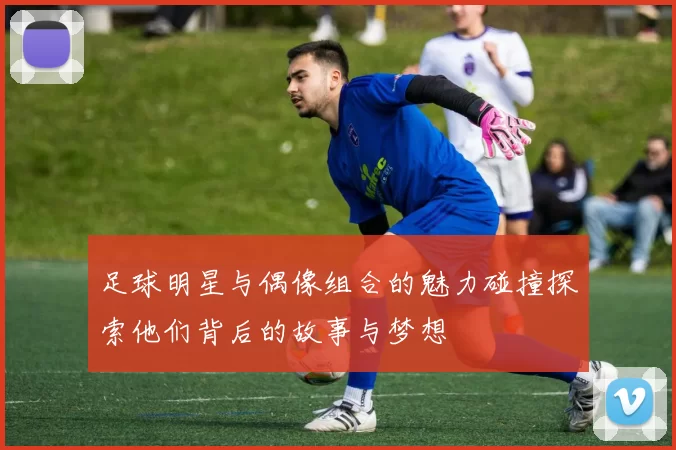 足球明星与偶像组合的魅力碰撞探索他们背后的故事与梦想