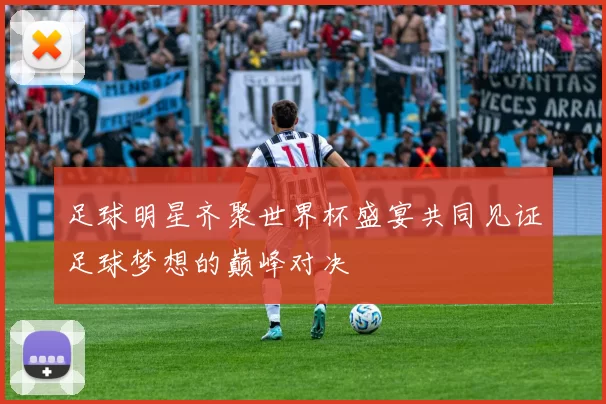 足球明星齐聚世界杯盛宴共同见证足球梦想的巅峰对决
