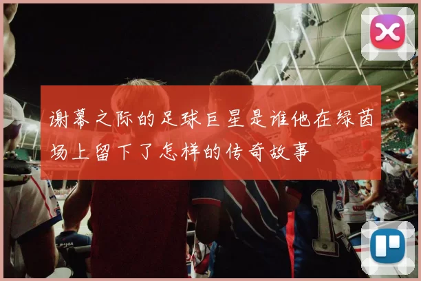谢幕之际的足球巨星是谁他在绿茵场上留下了怎样的传奇故事