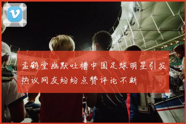孟鹤堂幽默吐槽中国足球明星引发热议网友纷纷点赞评论不断
