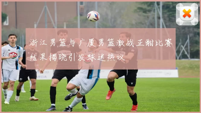 浙江男篮与广厦男篮激战正酣比赛结果揭晓引发球迷热议