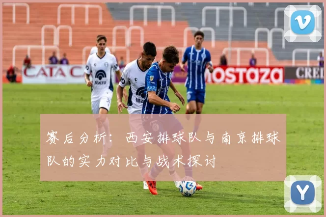赛后分析：西安排球队与南京排球队的实力对比与战术探讨