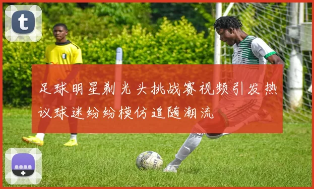 足球明星剃光头挑战赛视频引发热议球迷纷纷模仿追随潮流