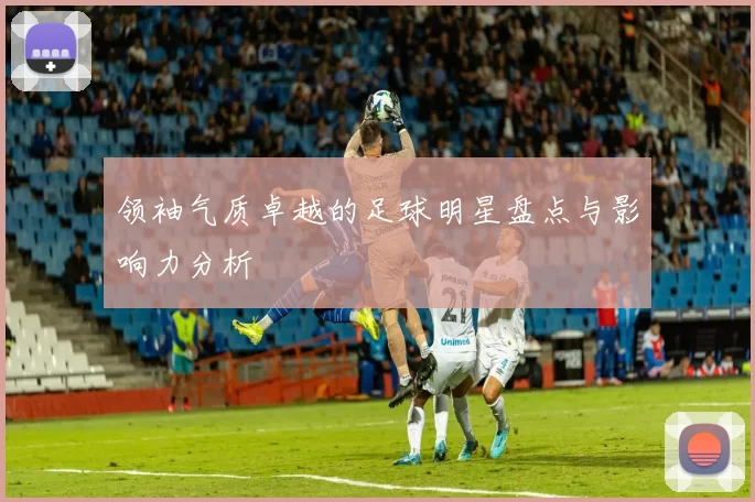 领袖气质卓越的足球明星盘点与影响力分析