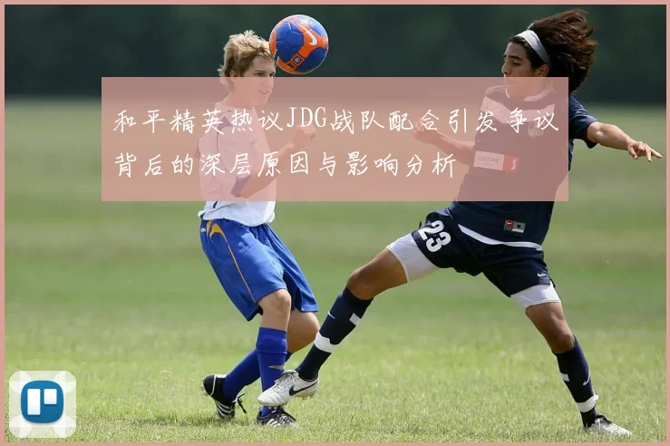 和平精英热议JDG战队配合引发争议背后的深层原因与影响分析