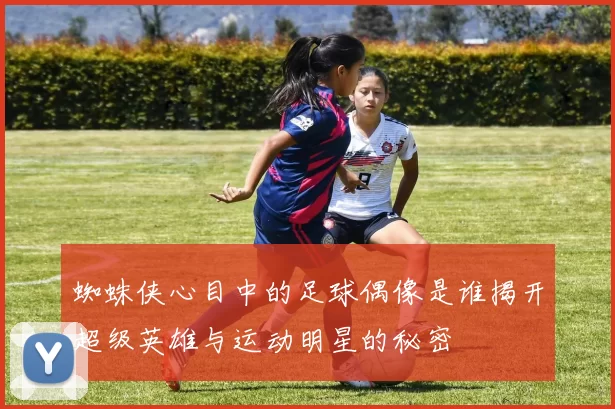 蜘蛛侠心目中的足球偶像是谁揭开超级英雄与运动明星的秘密