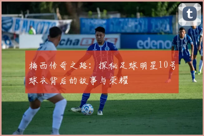 梅西传奇之路：探秘足球明星10号球衣背后的故事与荣耀