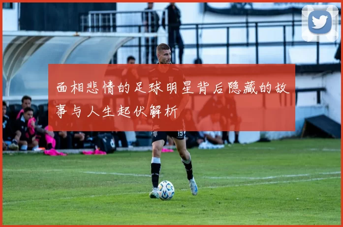 面相悲情的足球明星背后隐藏的故事与人生起伏解析