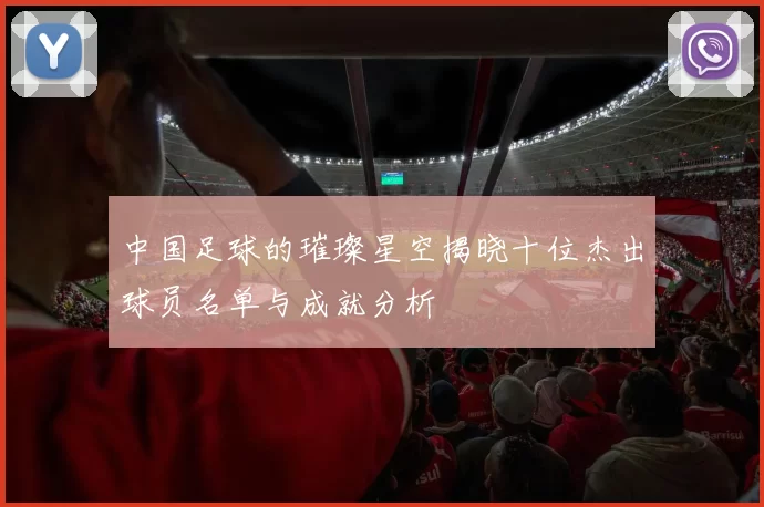 中国足球的璀璨星空揭晓十位杰出球员名单与成就分析