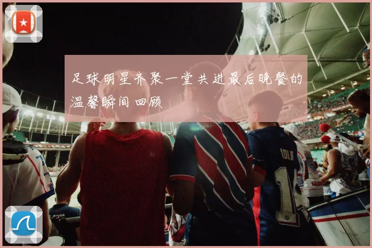 足球明星齐聚一堂共进最后晚餐的温馨瞬间回顾