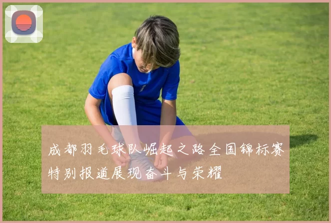 成都羽毛球队崛起之路全国锦标赛特别报道展现奋斗与荣耀