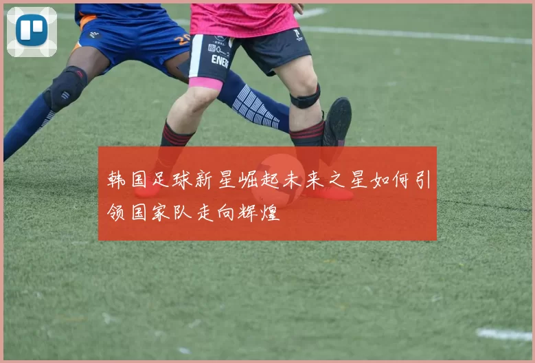 韩国足球新星崛起未来之星如何引领国家队走向辉煌