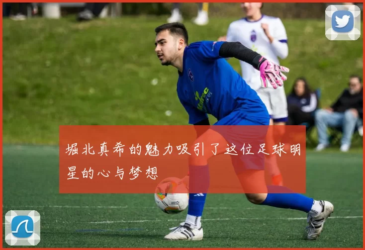 堀北真希的魅力吸引了这位足球明星的心与梦想