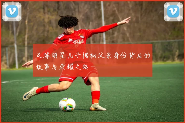 足球明星儿子揭秘父亲身份背后的故事与荣耀之路