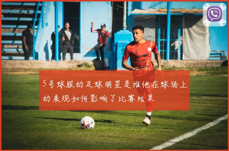5号球服的足球明星是谁他在球场上的表现如何影响了比赛结果