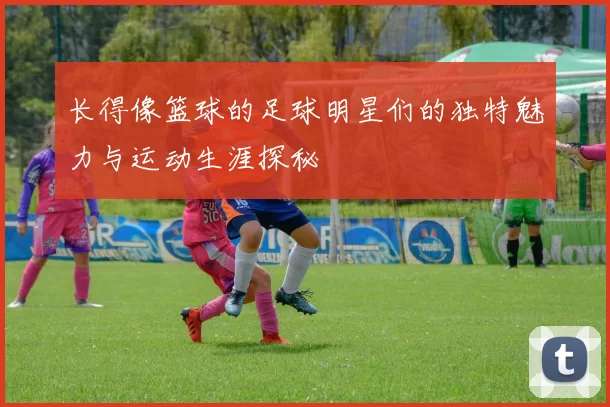 长得像篮球的足球明星们的独特魅力与运动生涯探秘