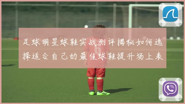 足球明星球鞋实战测评揭秘如何选择适合自己的最佳球鞋提升场上表现