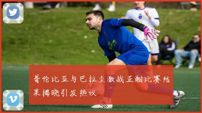 哥伦比亚与巴拉圭激战正酣比赛结果揭晓引发热议