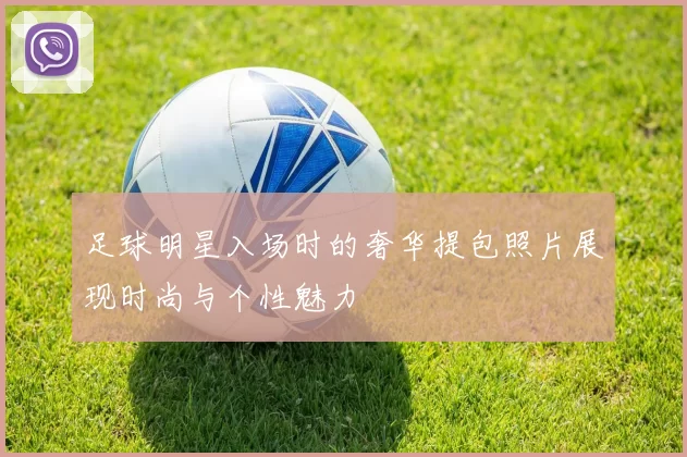 足球明星入场时的奢华提包照片展现时尚与个性魅力