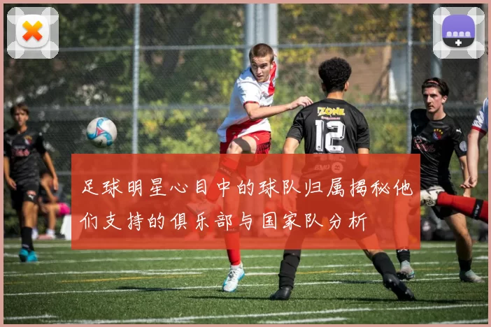足球明星心目中的球队归属揭秘他们支持的俱乐部与国家队分析
