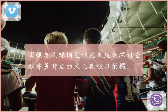 国旗与足球明星的完美结合探讨全球球员背后的文化象征与荣耀
