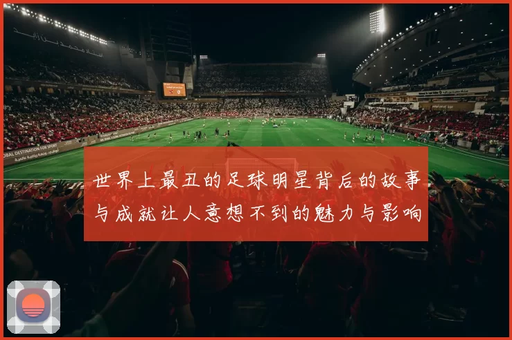 世界上最丑的足球明星背后的故事与成就让人意想不到的魅力与影响力