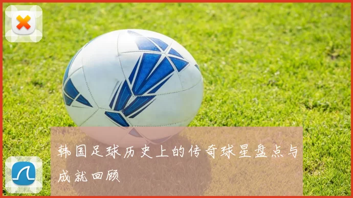 韩国足球历史上的传奇球星盘点与成就回顾