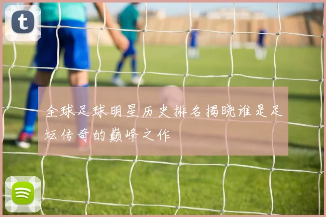 全球足球明星历史排名揭晓谁是足坛传奇的巅峰之作