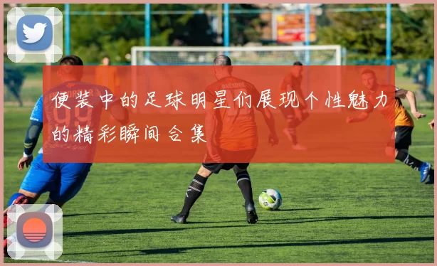 便装中的足球明星们展现个性魅力的精彩瞬间合集