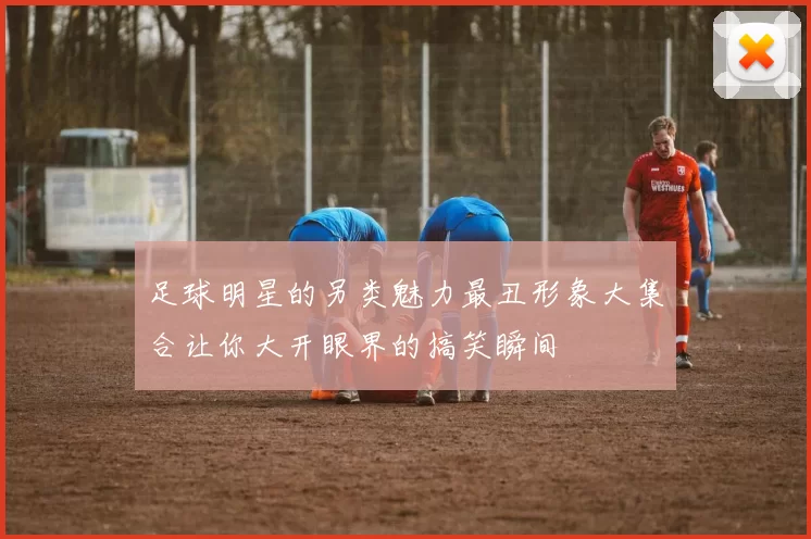 足球明星的另类魅力最丑形象大集合让你大开眼界的搞笑瞬间