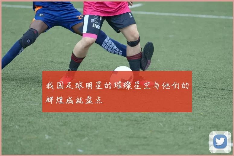 我国足球明星的璀璨星空与他们的辉煌成就盘点