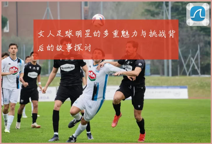 女人足球明星的多重魅力与挑战背后的故事探讨