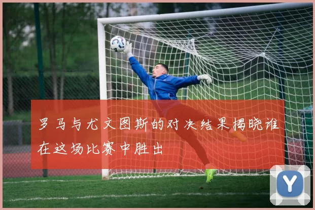 罗马与尤文图斯的对决结果揭晓谁在这场比赛中胜出