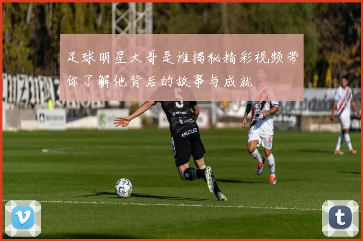 足球明星大哥是谁揭秘精彩视频带你了解他背后的故事与成就