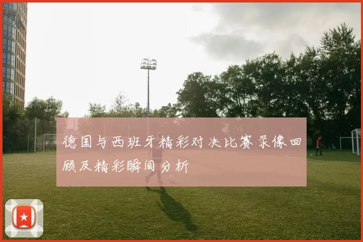 德国与西班牙精彩对决比赛录像回顾及精彩瞬间分析