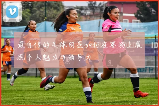 最自信的足球明星如何在赛场上展现个人魅力与领导力