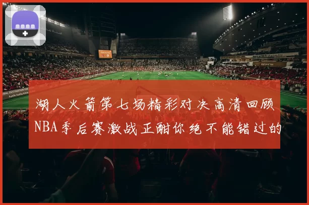 湖人火箭第七场精彩对决高清回顾NBA季后赛激战正酣你绝不能错过的瞬间