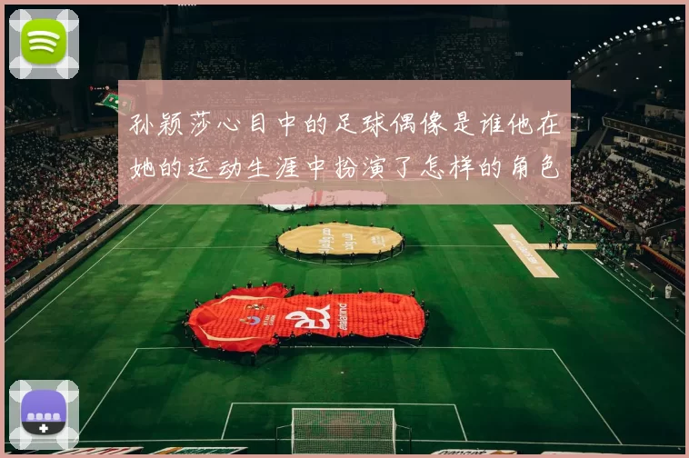 孙颖莎心目中的足球偶像是谁他在她的运动生涯中扮演了怎样的角色