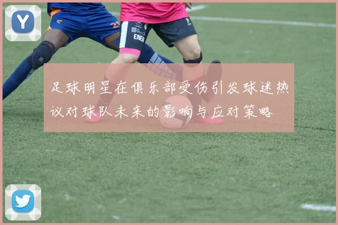 足球明星在俱乐部受伤引发球迷热议对球队未来的影响与应对策略