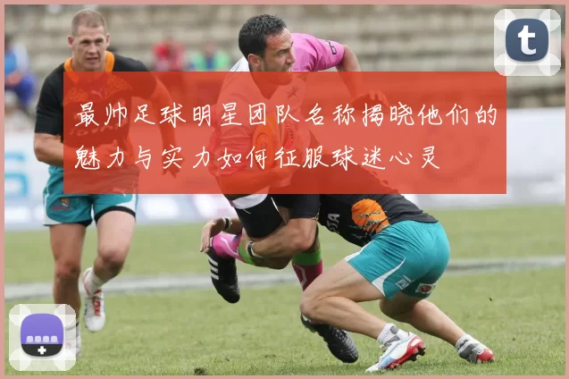 最帅足球明星团队名称揭晓他们的魅力与实力如何征服球迷心灵