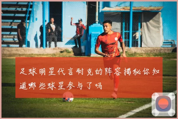 足球明星代言耐克的阵容揭秘你知道哪些球星参与了吗