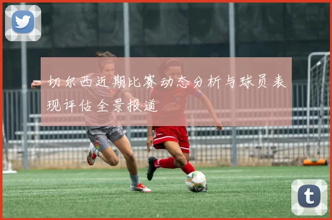 切尔西近期比赛动态分析与球员表现评估全景报道
