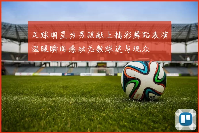 足球明星为男孩献上精彩舞蹈表演温暖瞬间感动无数球迷与观众