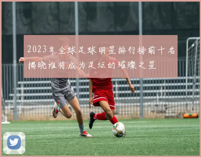 2023年全球足球明星排行榜前十名揭晓谁将成为足坛的璀璨之星