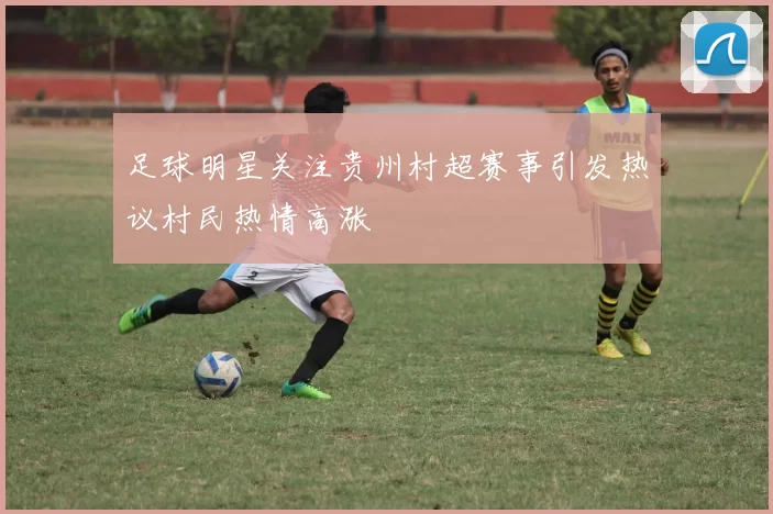 足球明星关注贵州村超赛事引发热议村民热情高涨