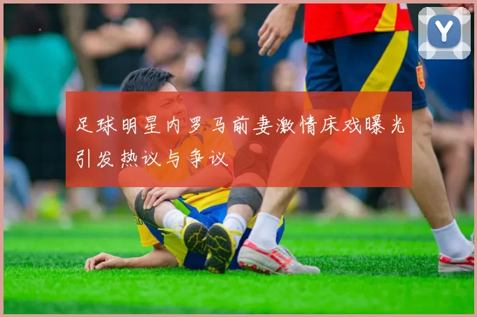足球明星内罗马前妻激情床戏曝光引发热议与争议