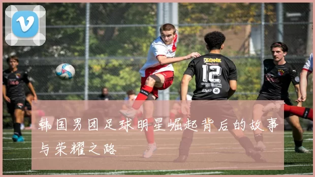 韩国男团足球明星崛起背后的故事与荣耀之路