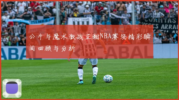公牛与魔术激战正酣NBA赛场精彩瞬间回顾与分析