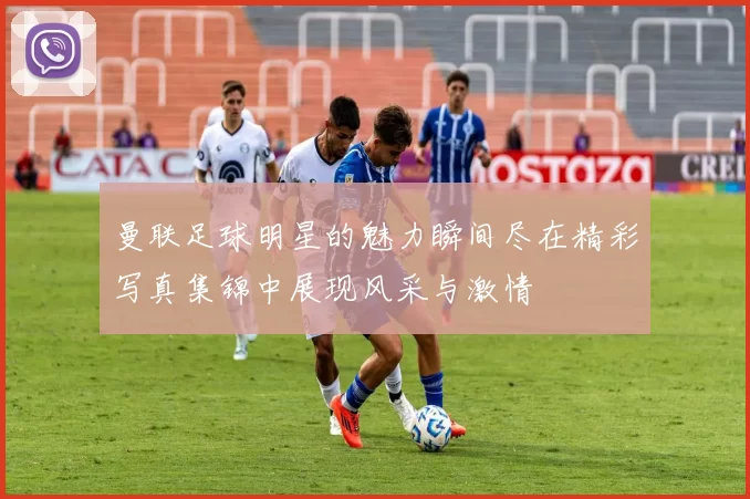曼联足球明星的魅力瞬间尽在精彩写真集锦中展现风采与激情